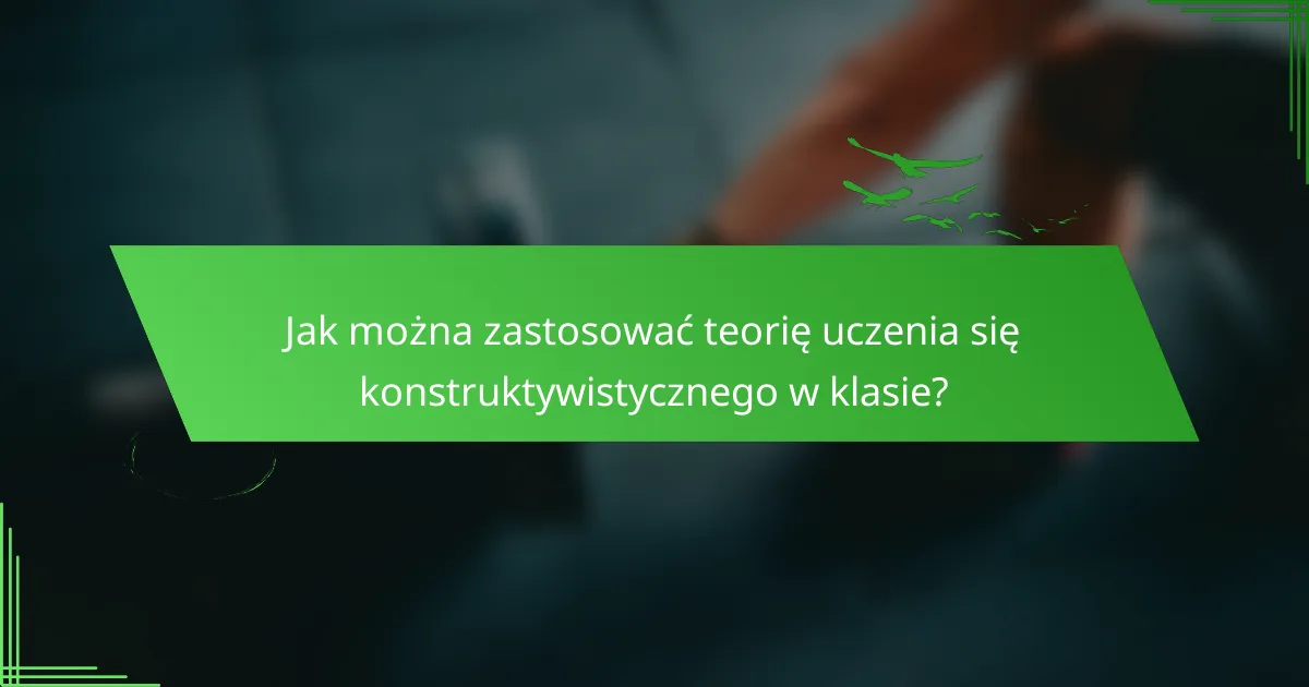 Jak można zastosować teorię uczenia się konstruktywistycznego w klasie?