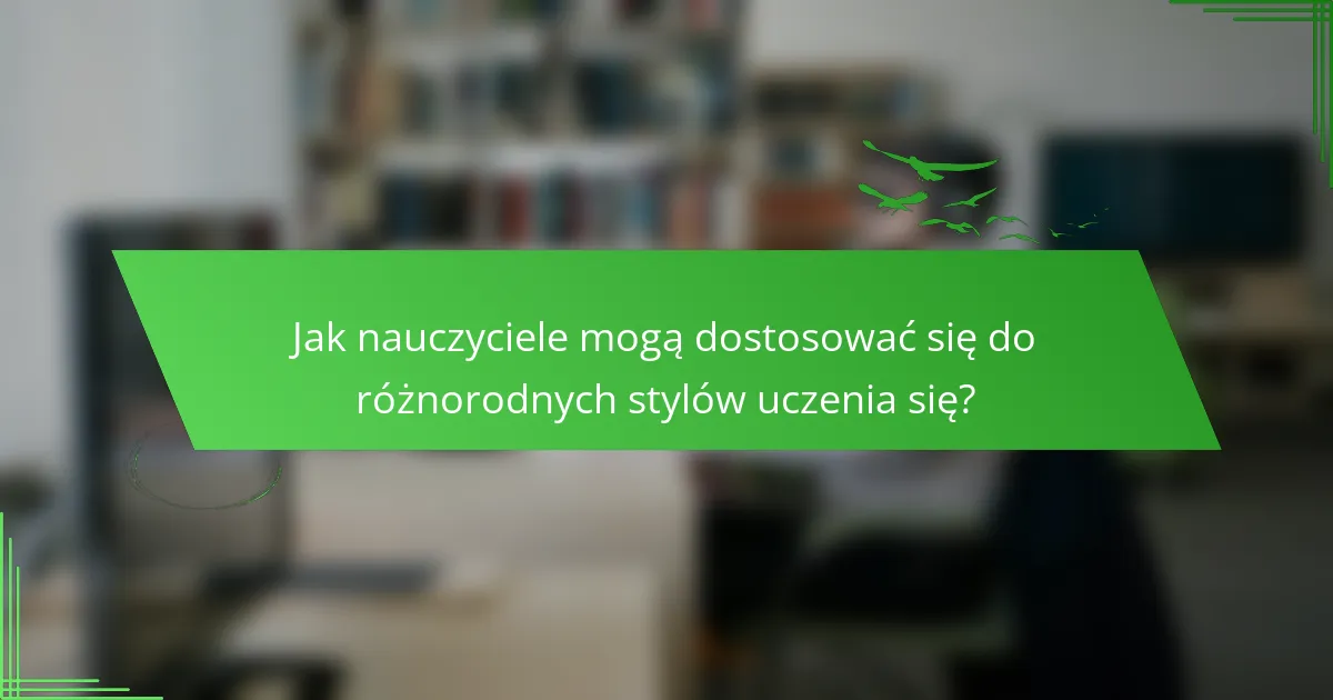 Jak nauczyciele mogą dostosować się do różnorodnych stylów uczenia się?