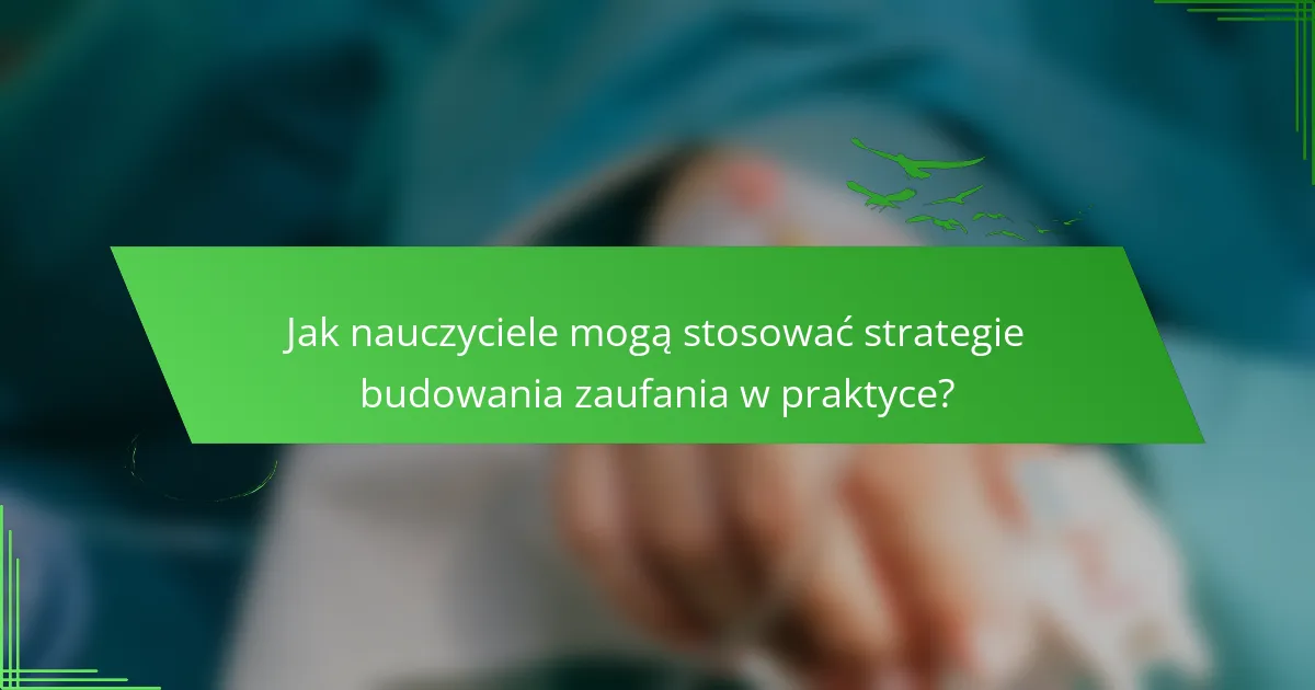 Jak nauczyciele mogą stosować strategie budowania zaufania w praktyce?