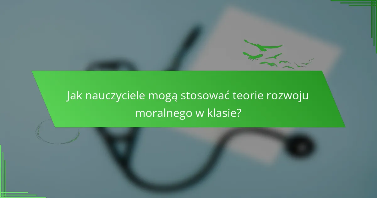 Jak nauczyciele mogą stosować teorie rozwoju moralnego w klasie?