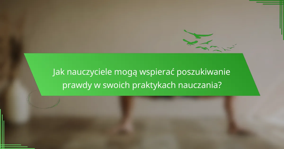 Jak nauczyciele mogą wspierać poszukiwanie prawdy w swoich praktykach nauczania?
