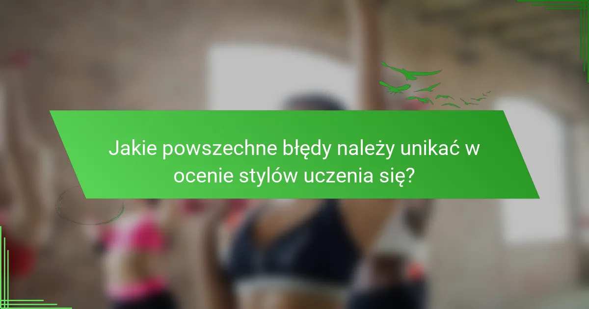 Jakie powszechne błędy należy unikać w ocenie stylów uczenia się?