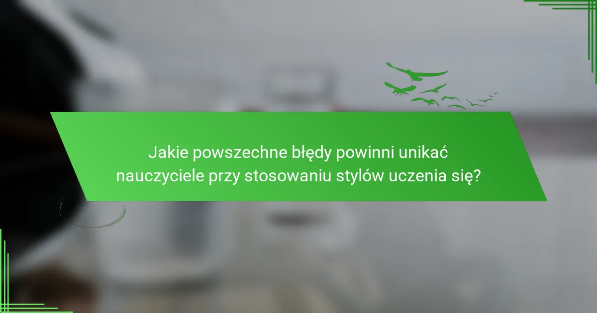 Jakie powszechne błędy powinni unikać nauczyciele przy stosowaniu stylów uczenia się?