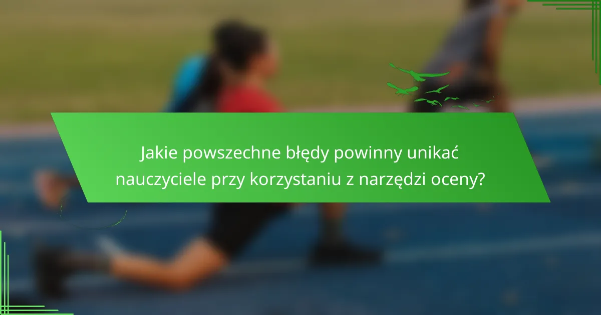 Jakie powszechne błędy powinny unikać nauczyciele przy korzystaniu z narzędzi oceny?