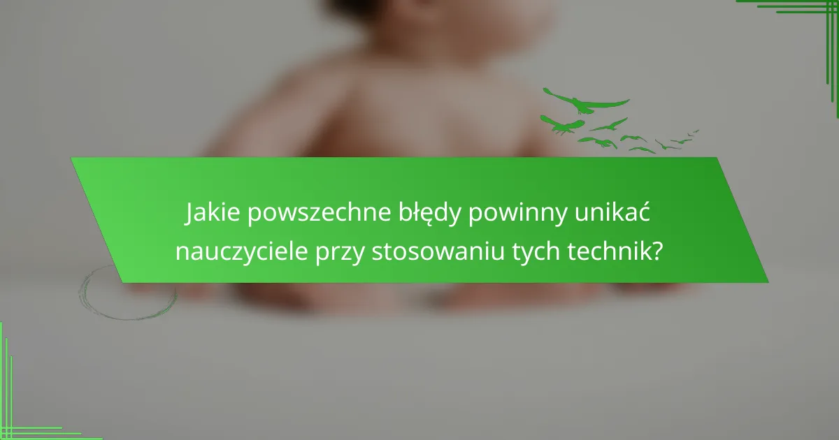 Jakie powszechne błędy powinny unikać nauczyciele przy stosowaniu tych technik?