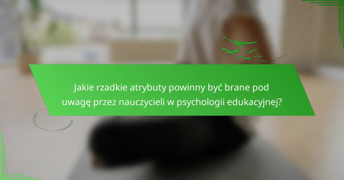 Jakie rzadkie atrybuty powinny być brane pod uwagę przez nauczycieli w psychologii edukacyjnej?