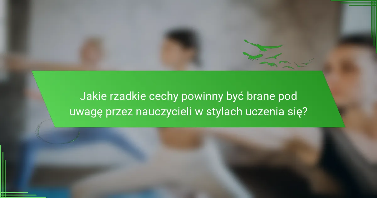 Jakie rzadkie cechy powinny być brane pod uwagę przez nauczycieli w stylach uczenia się?