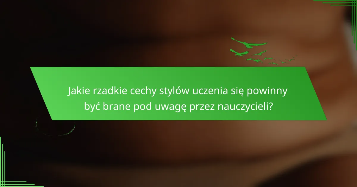 Jakie rzadkie cechy stylów uczenia się powinny być brane pod uwagę przez nauczycieli?