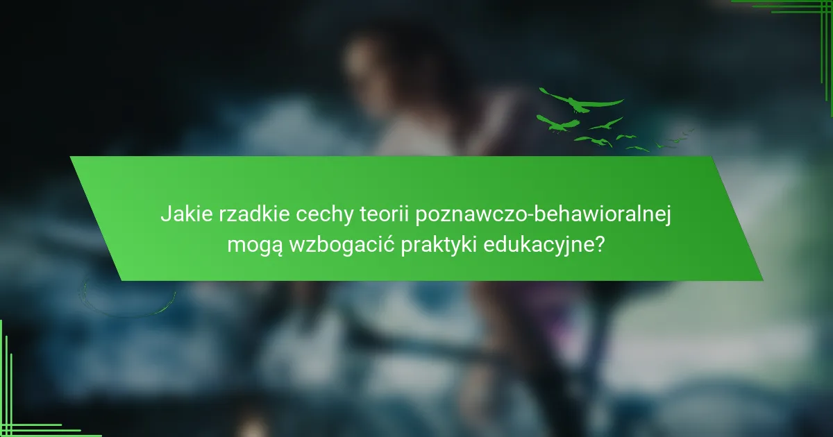 Jakie rzadkie cechy teorii poznawczo-behawioralnej mogą wzbogacić praktyki edukacyjne?
