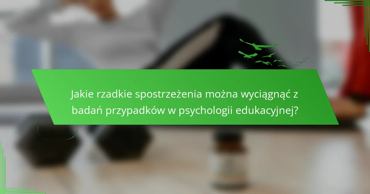 Jakie rzadkie spostrzeżenia można wyciągnąć z badań przypadków w psychologii edukacyjnej?