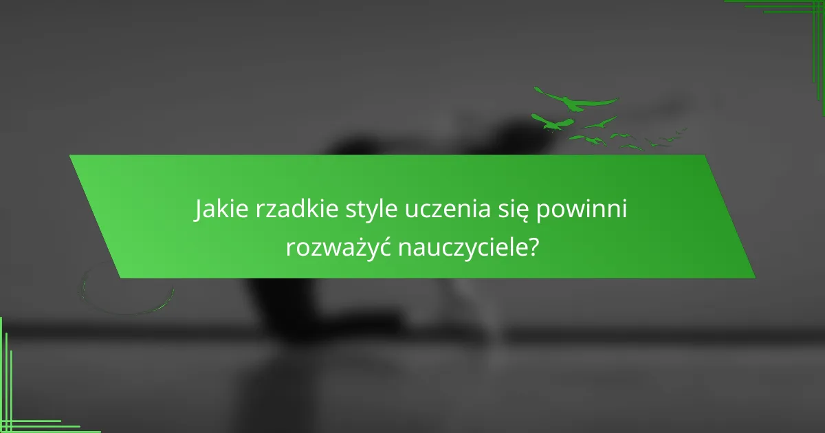 Jakie rzadkie style uczenia się powinni rozważyć nauczyciele?