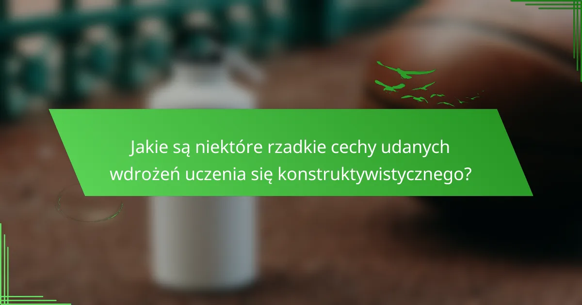 Jakie są niektóre rzadkie cechy udanych wdrożeń uczenia się konstruktywistycznego?