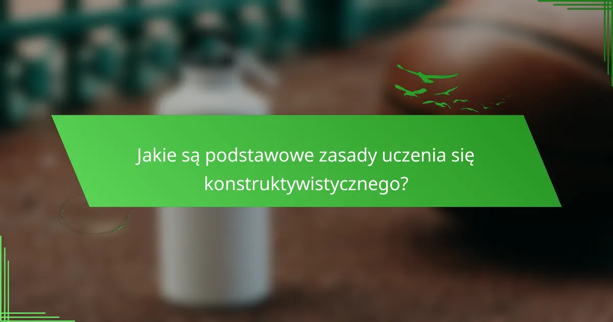 Jakie są podstawowe zasady uczenia się konstruktywistycznego?