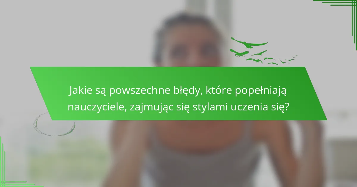 Jakie są powszechne błędy, które popełniają nauczyciele, zajmując się stylami uczenia się?