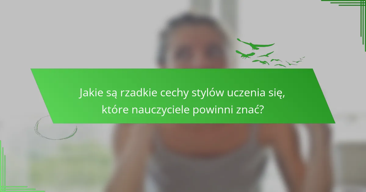 Jakie są rzadkie cechy stylów uczenia się, które nauczyciele powinni znać?